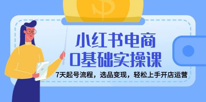 小红书电商0基础实操课，7天起号流程，选品变现，轻松上手开店运营-立业有术