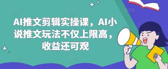 AI推文剪辑实操课，AI小说推文玩法不仅上限高，收益还可观-立业有术