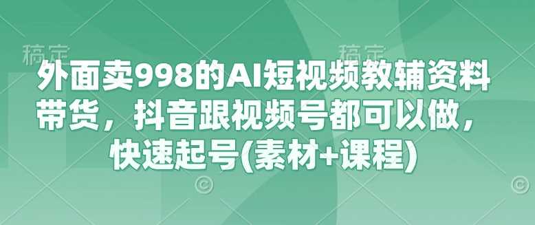 外面卖998的AI短视频教辅资料带货，抖音跟视频号都可以做，快速起号(素材+课程)-立业有术