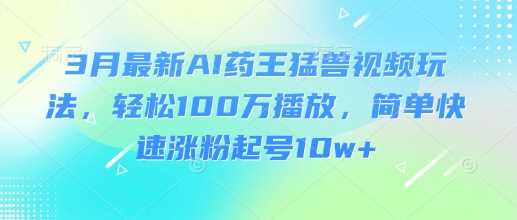 3月最新AI药王猛兽视频玩法，轻松100W播放，简单快速涨粉起号10w+-立业有术