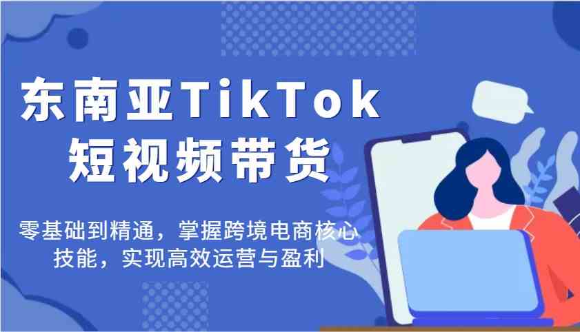 东南亚TikTok短视频带货，零基础到精通，掌握跨境电商核心技能，实现高效运营与盈利-立业有术