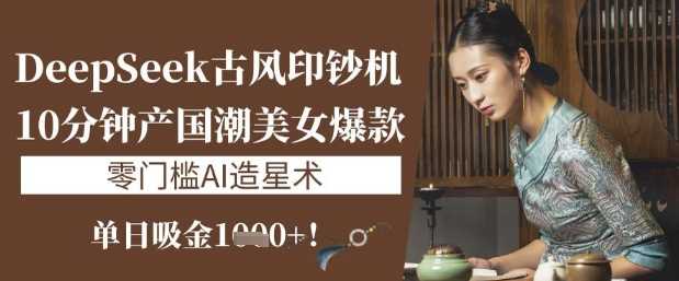 DeepSeek古风印钞机：10分钟产国潮美女爆款，单日吸金1k+，零门槛AI造星术-立业有术