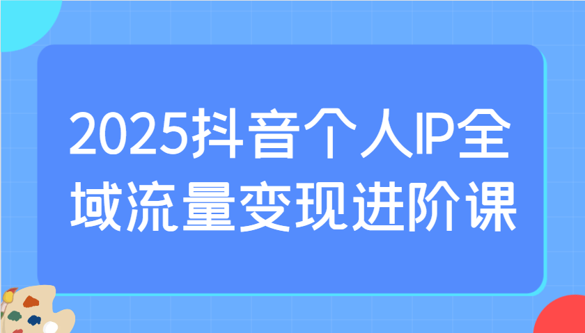 2025抖音个人IP全域流量变现进阶课：选爆品、抖音付费投流、千川投流实操及优化等-立业有术