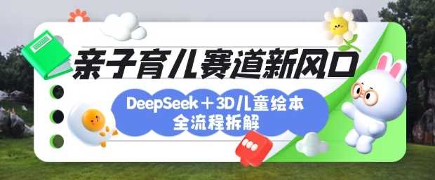育儿赛道新风口：DeepSeek+3D绘本全流程拆解，月涨粉上W，还能培养亲子创造力-立业有术