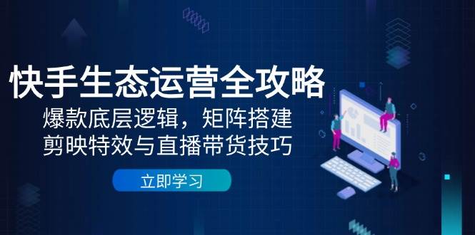 快手生态运营全攻略：爆款底层逻辑，矩阵搭建，剪映特效与直播带货技巧-立业有术