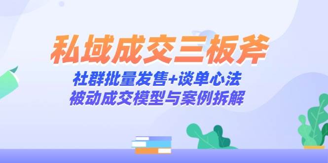 （14762期）私域成交三板斧：社群批量发售+谈单心法，被动成交模型与案例拆解-立业有术