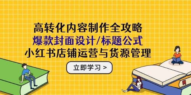 高转化内容制作全攻略：爆款封面设计/标题公式，小红书店铺运营与货源管理-立业有术