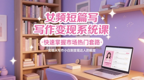 女频短篇写作变现系统课，快速掌握市场热门套路，实现从写作小白到变现达人的蜕变-立业有术