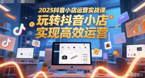 2025抖音小店运营实战课，玩转抖音小店，实现高效运营-立业有术