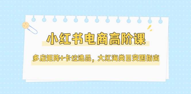 （14940期）小红书电商高阶课，多店矩阵+卡位选品，大红海类目突围指南（更新5月）-立业有术
