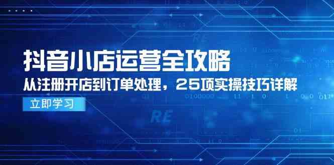 抖音小店运营全攻略，从注册开店到订单处理，25项实操技巧详解-立业有术
