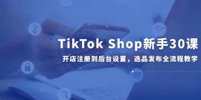 （14960期）TikTok Shop新手30课，开店注册到后台设置，选品发布全流程教学-立业有术