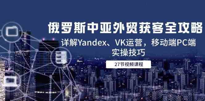 俄罗斯中亚外贸获客全攻略，详解Yandex、VK运营，移动端PC端实操技巧-立业有术