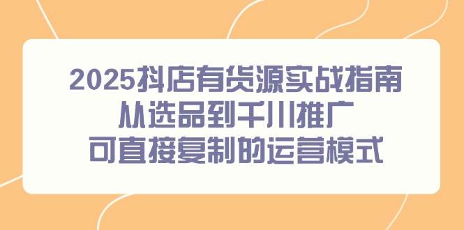 （14983期）2025抖店有货源实战指南，从选品到千川推广，可直接复制的运营模式-立业有术