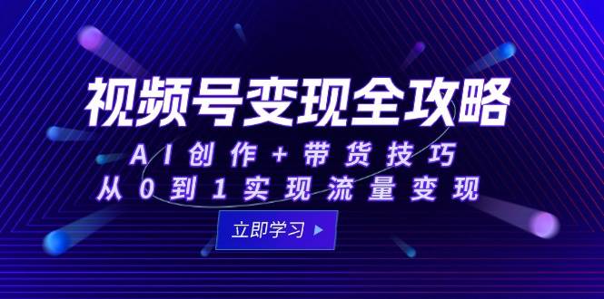 视频号变现全攻略：AI创作+带货技巧，从0到1实现流量变现-立业有术