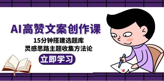 （15157期）AI高赞文案创作课，15分钟搭建选题库，灵感思路主题收集方法论-立业有术