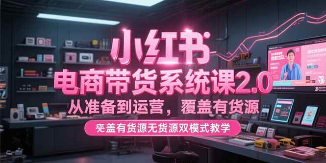（15258期）小红书电商带货系统课2.0，从准备到运营，覆盖有货源无货源双模式教学-立业有术