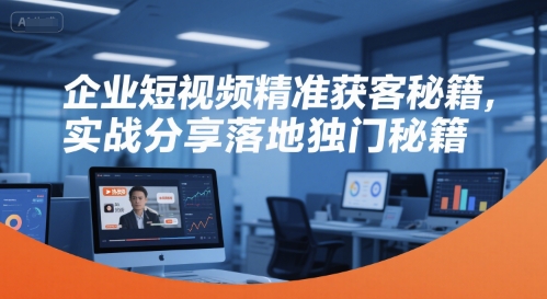 企业短视频精准获客秘籍，实战分享落地独门秘籍-立业有术