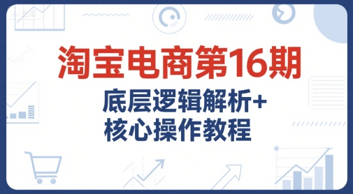 淘宝电商第16期，底层逻辑解析+核心操作教程，运营、推广提升能力的必学课程+配套资料-立业有术