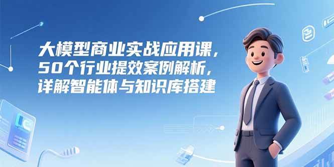 （15274期）大模型商业实战应用课，50个行业提效案例解析，详解智能体与知识库搭建-立业有术