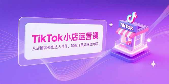 （15290期）TikTok小店运营课，从店铺装修到达人合作，涵盖订单处理全流程-立业有术