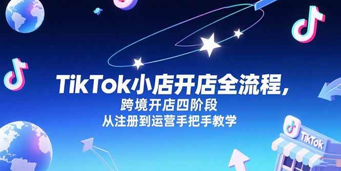 （15285期）TikTok小店开店全流程，跨境开店四阶段，从注册到运营手把手教学-立业有术