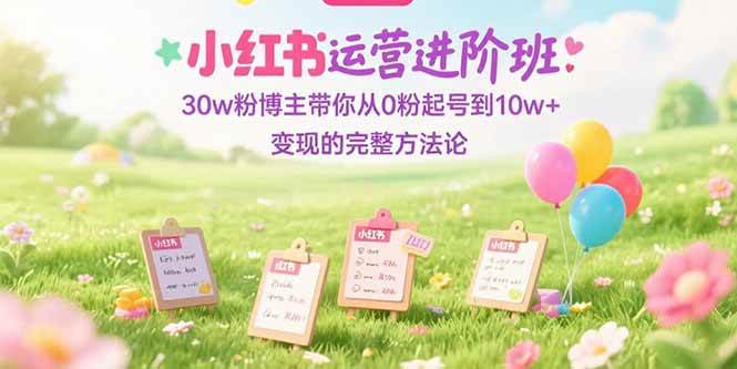 （15318期）小红书运营进阶班：30w粉博主带你从0粉起号到10w+变现的完整方法论-立业有术