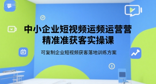 中小企业短视频运营精准获客实操课，可复制企业短视频获客落地训练方案-立业有术