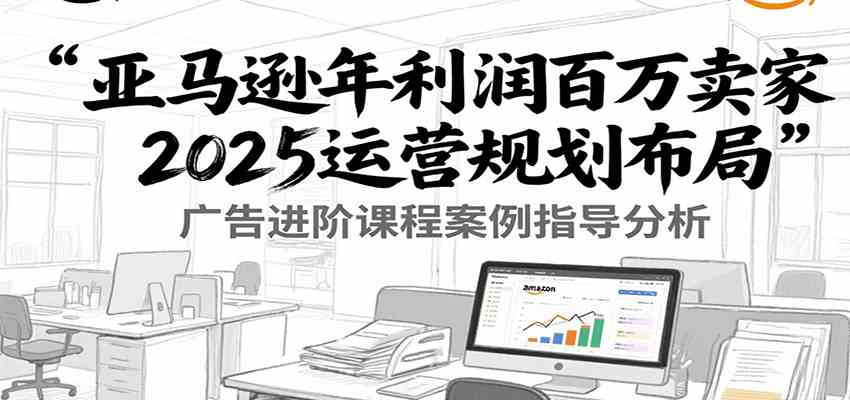 亚马逊年利润百万卖家2025运营规划布局，广告进阶课程案例指导分析-立业有术