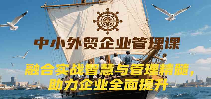 中小外贸企业管理课，融合实战智慧与管理精髓，助力企业全面提升管理水平-立业有术