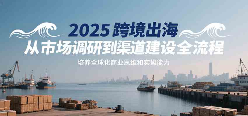 2025跨境出海从市场调研到渠道建设全流程，培养全球化商业思维和实操能力-立业有术