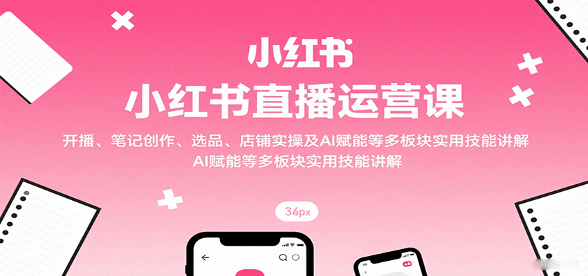 小红书直播运营课：开播、笔记创作、选品、店铺实操及 AI 赋能等多板块实用技能讲解-立业有术