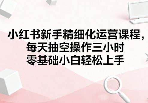 小红书新手精细化运营课程，每天抽空操作三小时，零基础小白轻松上手-立业有术