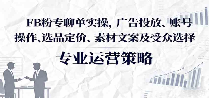 FB粉专聊单实操，广告投放、账号操作、选品定价、素材文案及受众选择-立业有术