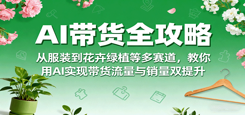 AI带货全攻略，从服装到花卉绿植等多赛道，教你用AI实现带货流量与销量双提升-立业有术
