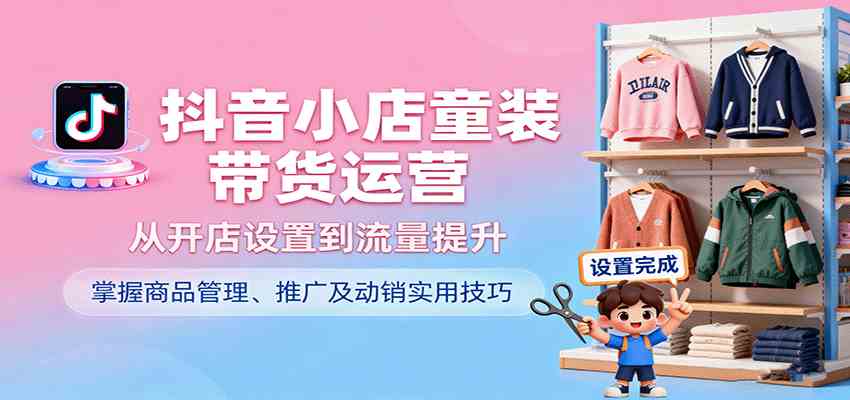 抖音小店童装带货运营，从开店设置到流量提升，掌握商品管理、推广及动销实用技巧-立业有术