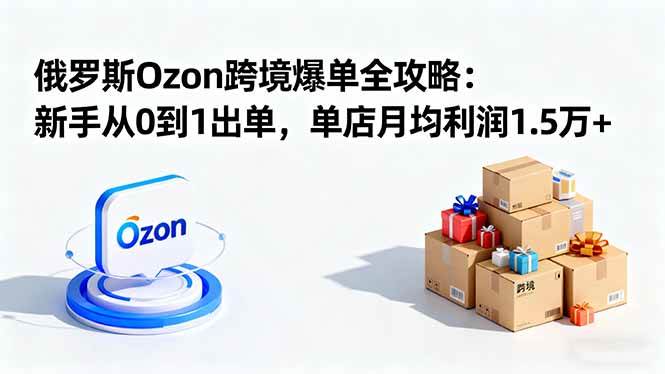 （16274期）俄罗斯Ozon跨境爆单全攻略：新手从0到1出单，单店月均利润1.5万+-立业有术