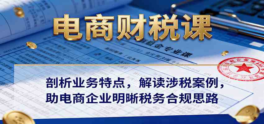 电商财税课：剖析业务特点，解读涉税案例，助电商企业明晰税务合规思路-立业有术