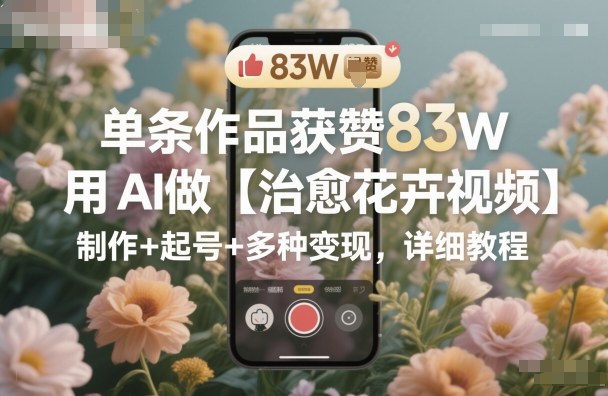 单条作品获赞83W，用AI做【治愈花卉视频】，制作+起号+多种变现，详细教程-立业有术