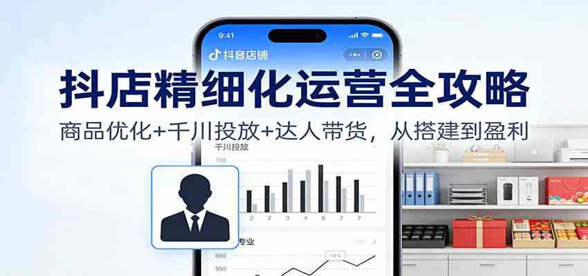 抖店精细化运营全攻略：商品优化+千川投放+ 达人带货，从搭建到盈利-立业有术