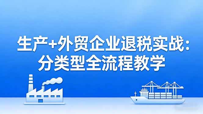 （17602期）生产+外贸企业退税实战：分类型全流程教学，生产企业留抵退税最大化+外贸企业退税系统申报-立业有术