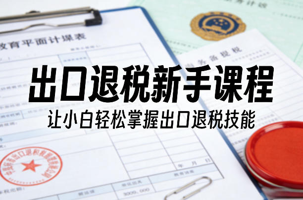 出口退税新手课程，让小白轻松掌握出口退税技能-立业有术