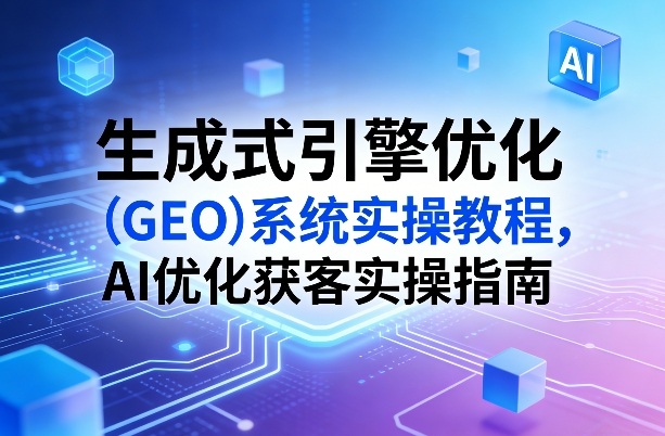 生成式引擎优化（GEO）系统实操教程，AI优化获客实操指南-立业有术