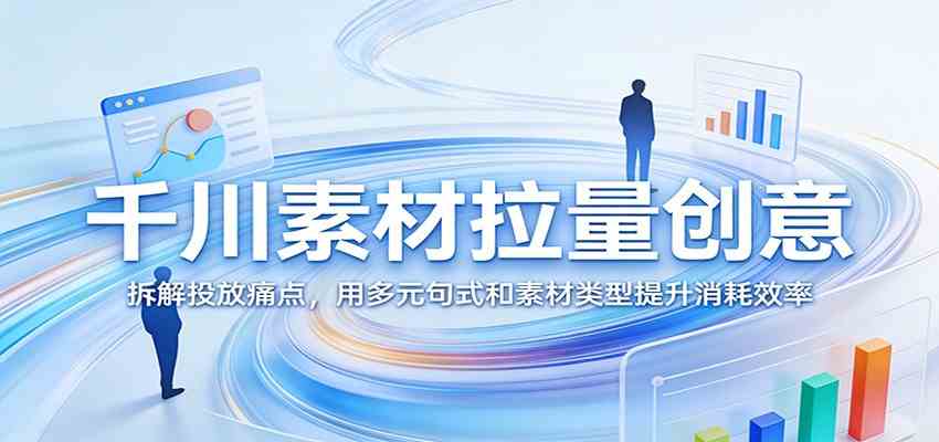 千川素材拉量创意：拆解投放痛点，用多元句式和素材类型提升消耗效率-立业有术